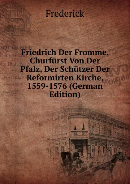 Обложка книги Friedrich Der Fromme, Churfurst Von Der Pfalz, Der Schutzer Der Reformirten Kirche, 1559-1576 (German Edition), Frederick