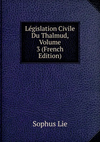 Обложка книги Legislation Civile Du Thalmud, Volume 3 (French Edition), Sophus Lie