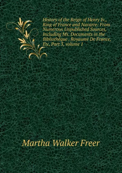 Обложка книги History of the Reign of Henry Iv., King of France and Navarre: From Numerous Unpublished Sources, Including Ms. Documents in the Bibliotheque . Royaume De France, Etc, Part 3,.volume 1, Martha Walker Freer