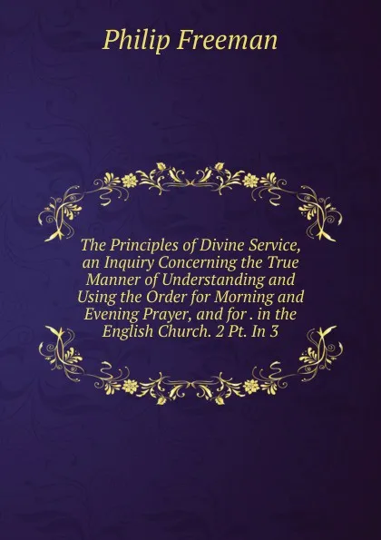 Обложка книги The Principles of Divine Service, an Inquiry Concerning the True Manner of Understanding and Using the Order for Morning and Evening Prayer, and for . in the English Church. 2 Pt. In 3., Philip Freeman