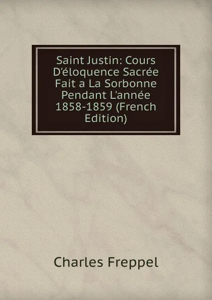 Обложка книги Saint Justin: Cours D.eloquence Sacree Fait a La Sorbonne Pendant L.annee 1858-1859 (French Edition), Charles Freppel