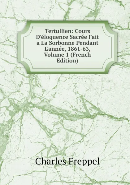 Обложка книги Tertullien: Cours D.eloquence Sacree Fait a La Sorbonne Pendant L.annee, 1861-63, Volume 1 (French Edition), Charles Freppel