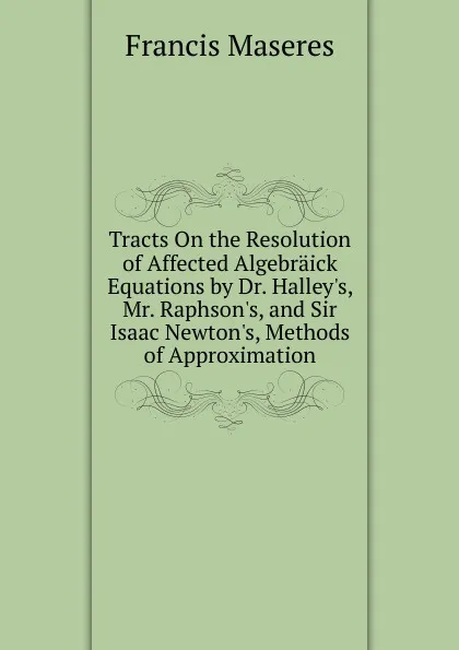 Обложка книги Tracts On the Resolution of Affected Algebraick Equations by Dr. Halley.s, Mr. Raphson.s, and Sir Isaac Newton.s, Methods of Approximation, Francis Maseres