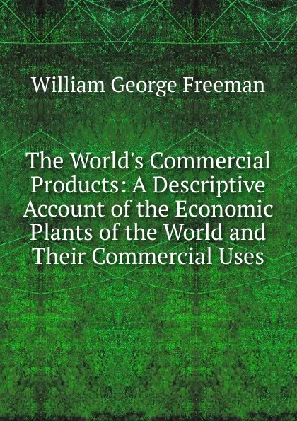 Обложка книги The World.s Commercial Products: A Descriptive Account of the Economic Plants of the World and Their Commercial Uses, William George Freeman