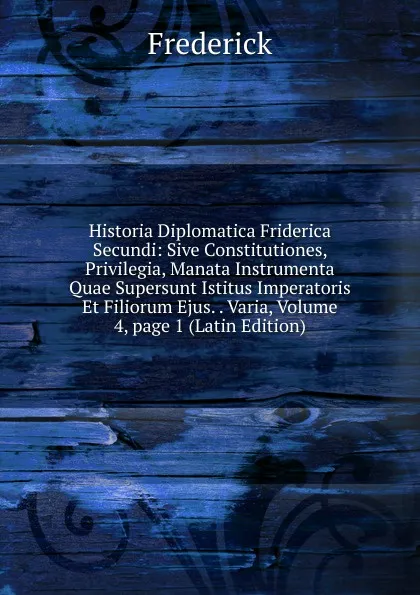 Обложка книги Historia Diplomatica Friderica Secundi: Sive Constitutiones, Privilegia, Manata Instrumenta Quae Supersunt Istitus Imperatoris Et Filiorum Ejus. . Varia, Volume 4,.page 1 (Latin Edition), Frederick