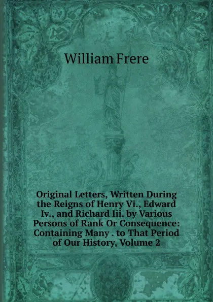 Обложка книги Original Letters, Written During the Reigns of Henry Vi., Edward Iv., and Richard Iii. by Various Persons of Rank Or Consequence: Containing Many . to That Period of Our History, Volume 2, William Frere