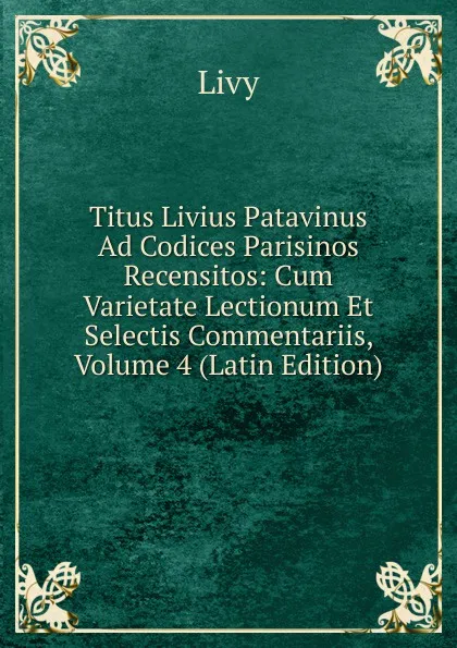 Обложка книги Titus Livius Patavinus Ad Codices Parisinos Recensitos: Cum Varietate Lectionum Et Selectis Commentariis, Volume 4 (Latin Edition), Titi Livi