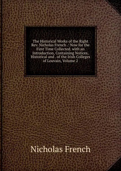 Обложка книги The Historical Works of the Right Rev. Nicholas French .: Now for the First Time Collected. with an Introduction, Containing Notices, Historical and . of the Irish Colleges of Louvain, Volume 2, Nicholas French