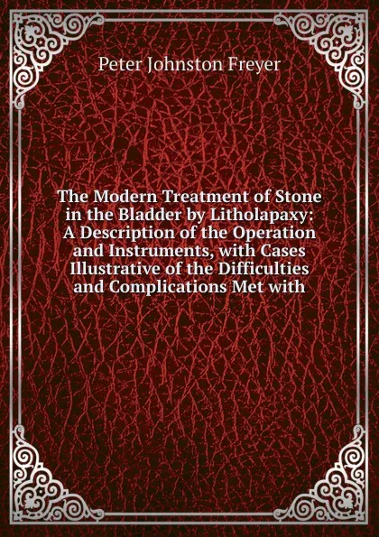 Обложка книги The Modern Treatment of Stone in the Bladder by Litholapaxy: A Description of the Operation and Instruments, with Cases Illustrative of the Difficulties and Complications Met with, Peter Johnston Freyer