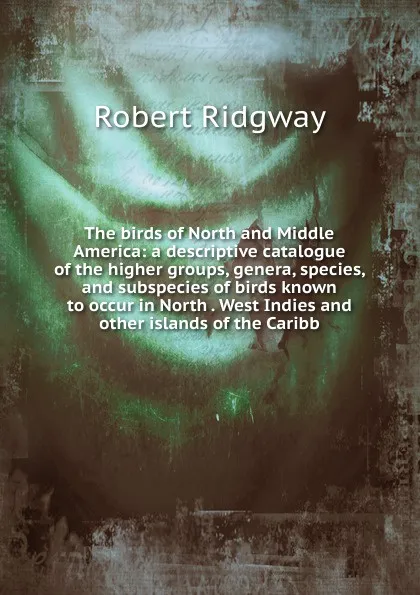 Обложка книги The birds of North and Middle America: a descriptive catalogue of the higher groups, genera, species, and subspecies of birds known to occur in North . West Indies and other islands of the Caribb, Ridgway Robert