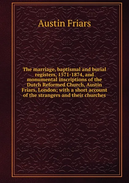 Обложка книги The marriage, baptismal and burial registers, 1571-1874, and monumental inscriptions of the Dutch Reformed Church, Austin Friars, London; with a short account of the strangers and their churches, Austin Friars