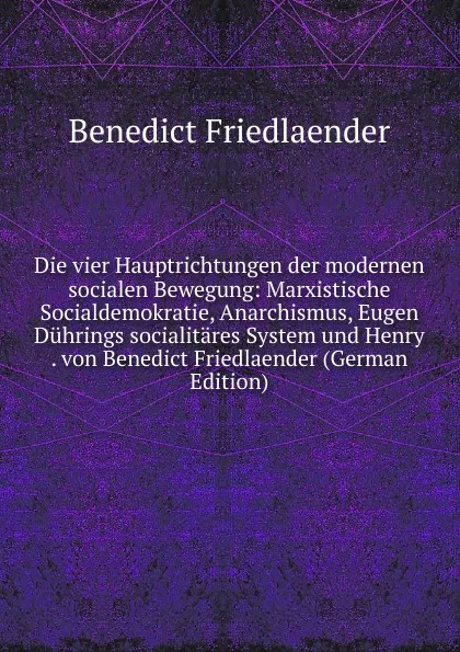 Обложка книги Die vier Hauptrichtungen der modernen socialen Bewegung: Marxistische Socialdemokratie, Anarchismus, Eugen Duhrings socialitares System und Henry . von Benedict Friedlaender (German Edition), Benedict Friedlaender