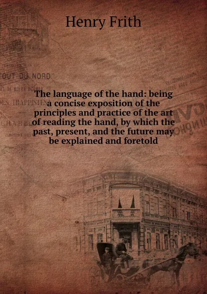 Обложка книги The language of the hand: being a concise exposition of the principles and practice of the art of reading the hand, by which the past, present, and the future may be explained and foretold, Henry Frith