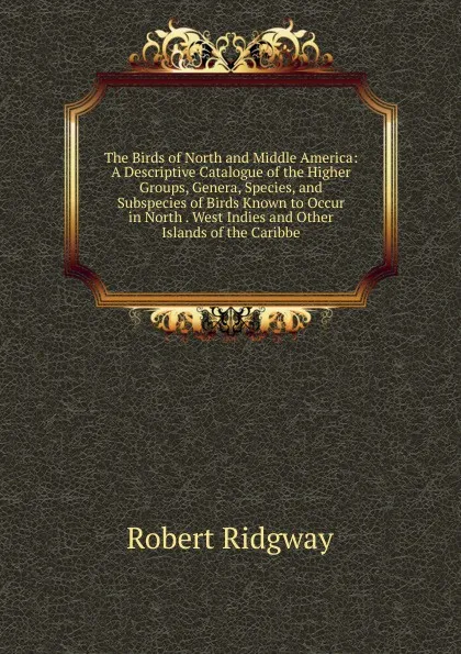 Обложка книги The Birds of North and Middle America: A Descriptive Catalogue of the Higher Groups, Genera, Species, and Subspecies of Birds Known to Occur in North . West Indies and Other Islands of the Caribbe, Ridgway Robert