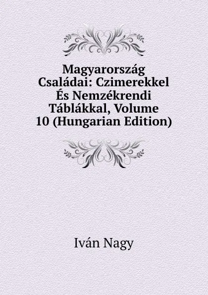 Обложка книги Magyarorszag Csaladai: Czimerekkel Es Nemzekrendi Tablakkal, Volume 10 (Hungarian Edition), Iván Nagy