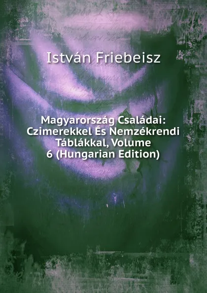 Обложка книги Magyarorszag Csaladai: Czimerekkel Es Nemzekrendi Tablakkal, Volume 6 (Hungarian Edition), István Friebeisz