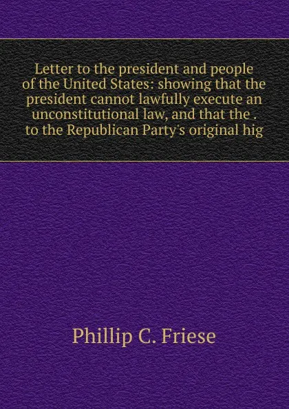 Обложка книги Letter to the president and people of the United States: showing that the president cannot lawfully execute an unconstitutional law, and that the . to the Republican Party.s original hig, Phillip C. Friese