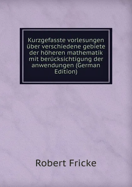 Обложка книги Kurzgefasste vorlesungen uber verschiedene gebiete der hoheren mathematik mit berucksichtigung der anwendungen (German Edition), Robert Fricke