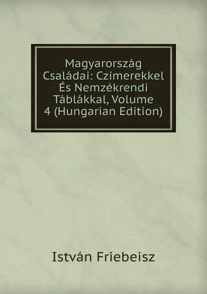 Обложка книги Magyarorszag Csaladai: Czimerekkel Es Nemzekrendi Tablakkal, Volume 4 (Hungarian Edition), István Friebeisz