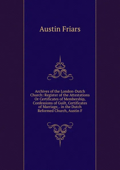 Обложка книги Archives of the London-Dutch Church: Register of the Attestations Or Certificates of Membership, Confessions of Guilt, Certificates of Marriage, . in the Dutch Reformed Church, Austin F, Austin Friars