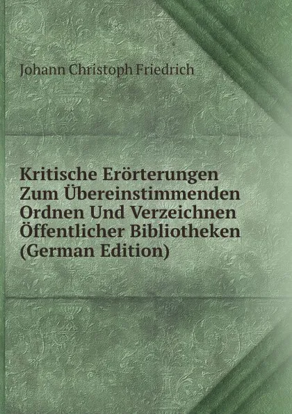 Обложка книги Kritische Erorterungen Zum Ubereinstimmenden Ordnen Und Verzeichnen Offentlicher Bibliotheken (German Edition), Johann Christoph Friedrich