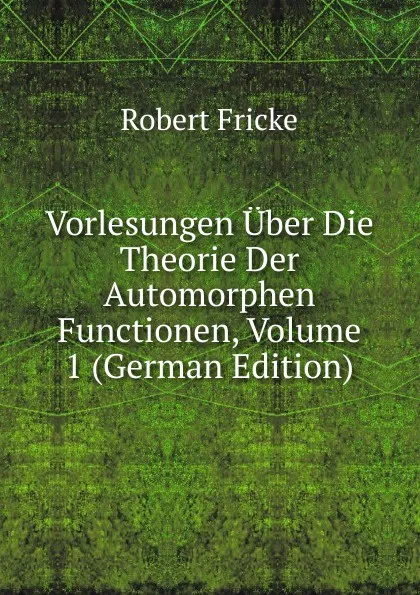 Обложка книги Vorlesungen Uber Die Theorie Der Automorphen Functionen, Volume 1 (German Edition), Robert Fricke