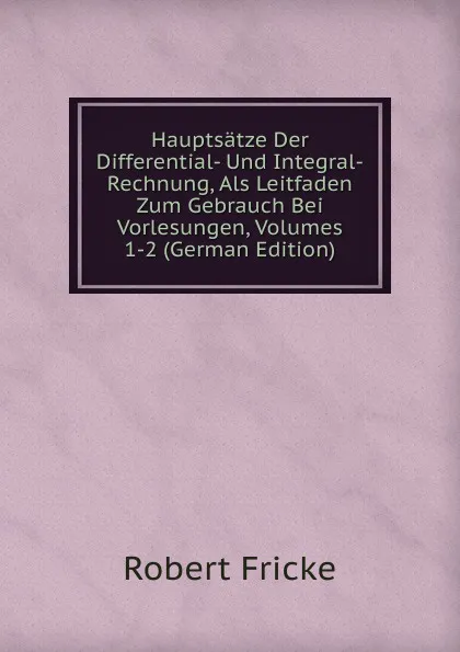 Обложка книги Hauptsatze Der Differential- Und Integral-Rechnung, Als Leitfaden Zum Gebrauch Bei Vorlesungen, Volumes 1-2 (German Edition), Robert Fricke