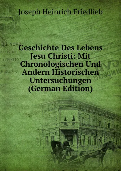 Обложка книги Geschichte Des Lebens Jesu Christi: Mit Chronologischen Und Andern Historischen Untersuchungen (German Edition), Joseph Heinrich Friedlieb