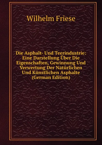 Обложка книги Die Asphalt- Und Teerindustrie: Eine Darstellung Uber Die Eigenschaften, Gewinnung Und Verwertung Der Naturlichen Und Kunstlichen Asphalte (German Edition), Wilhelm Friese