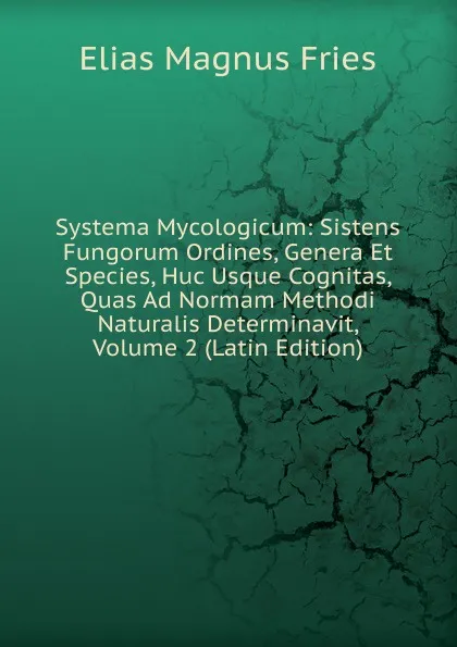 Обложка книги Systema Mycologicum: Sistens Fungorum Ordines, Genera Et Species, Huc Usque Cognitas, Quas Ad Normam Methodi Naturalis Determinavit, Volume 2 (Latin Edition), Elias Magnus Fries