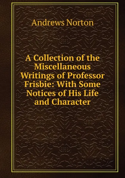 Обложка книги A Collection of the Miscellaneous Writings of Professor Frisbie: With Some Notices of His Life and Character, Andrews Norton