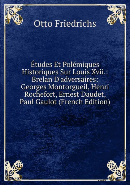 Обложка книги Etudes Et Polemiques Historiques Sur Louis Xvii.: Brelan D.adversaires: Georges Montorgueil, Henri Rochefort, Ernest Daudet, Paul Gaulot (French Edition), Otto Friedrichs