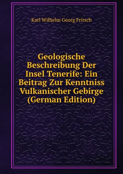 Обложка книги Geologische Beschreibung Der Insel Tenerife: Ein Beitrag Zur Kenntniss Vulkanischer Gebirge (German Edition), Karl Wilhelm Georg Fritsch