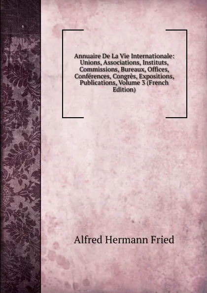 Обложка книги Annuaire De La Vie Internationale: Unions, Associations, Instituts, Commissions, Bureaux, Offices, Conferences, Congres, Expositions, Publications, Volume 3 (French Edition), Alfred Hermann Fried