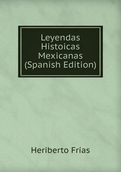 Обложка книги Leyendas Histoicas Mexicanas (Spanish Edition), Heriberto Frías