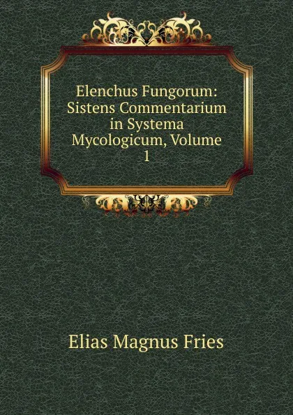 Обложка книги Elenchus Fungorum: Sistens Commentarium in Systema Mycologicum, Volume 1, Elias Magnus Fries