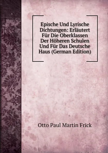 Обложка книги Epische Und Lyrische Dichtungen: Erlautert Fur Die Oberklassen Der Hoheren Schulen Und Fur Das Deutsche Haus (German Edition), Otto Paul Martin Frick