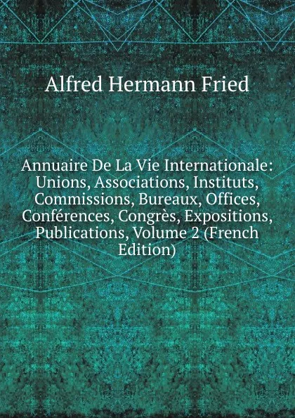 Обложка книги Annuaire De La Vie Internationale: Unions, Associations, Instituts, Commissions, Bureaux, Offices, Conferences, Congres, Expositions, Publications, Volume 2 (French Edition), Alfred Hermann Fried