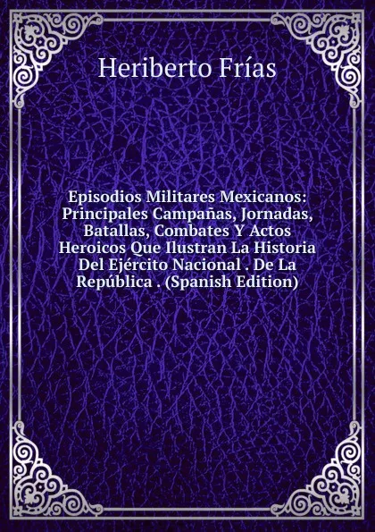 Обложка книги Episodios Militares Mexicanos: Principales Campanas, Jornadas, Batallas, Combates Y Actos Heroicos Que Ilustran La Historia Del Ejercito Nacional . De La Republica . (Spanish Edition), Heriberto Frías