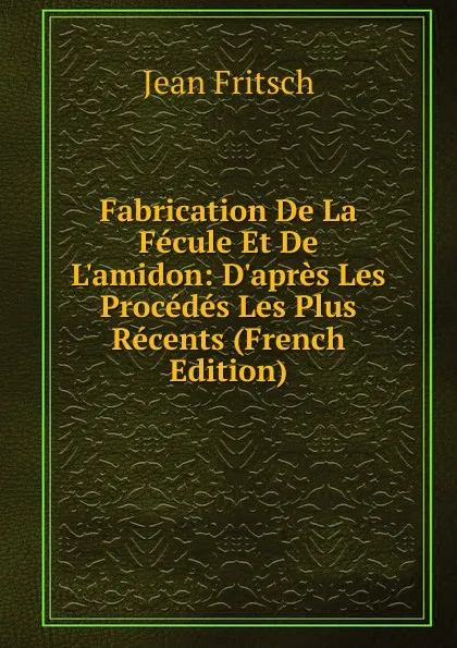 Обложка книги Fabrication De La Fecule Et De L.amidon: D.apres Les Procedes Les Plus Recents (French Edition), Jean Fritsch