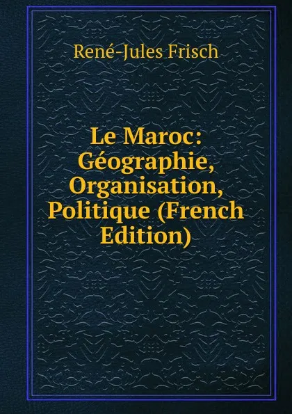 Обложка книги Le Maroc: Geographie, Organisation, Politique (French Edition), René-Jules Frisch