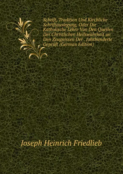 Обложка книги Schrift, Tradition Und Kirchliche Schriftauslegung, Oder Die Katholische Lehre Von Den Quellen Der Christlichen Heilswahrheit an Den Zeugnissen Der . Jahrhunderte Gepruft (German Edition), Joseph Heinrich Friedlieb