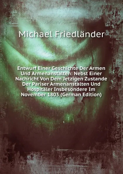 Обложка книги Entwurf Einer Geschichte Der Armen Und Armenanstalten: Nebst Einer Nachricht Von Dem Jetzigen Zustande Der Pariser Armenanstalten Und Hospitaler Insbesondere Im November 1803 (German Edition), Michael Friedländer