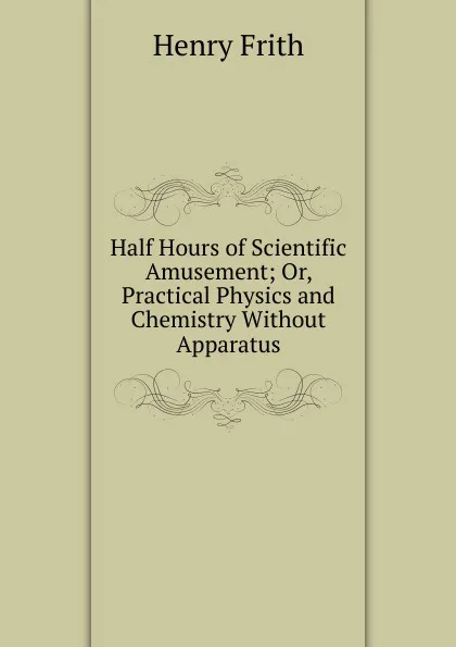 Обложка книги Half Hours of Scientific Amusement; Or, Practical Physics and Chemistry Without Apparatus, Henry Frith