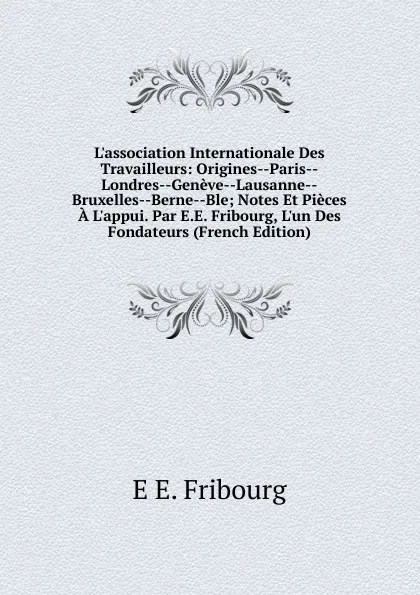 Обложка книги L.association Internationale Des Travailleurs: Origines--Paris--Londres--Geneve--Lausanne--Bruxelles--Berne--Ble; Notes Et Pieces A L.appui. Par E.E. Fribourg, L.un Des Fondateurs (French Edition), E E. Fribourg