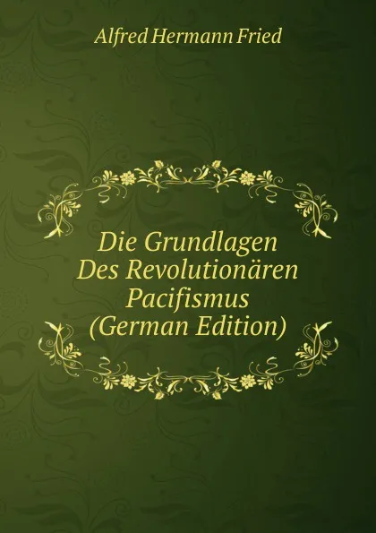 Обложка книги Die Grundlagen Des Revolutionaren Pacifismus (German Edition), Alfred Hermann Fried