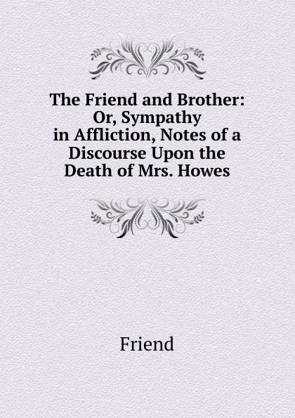 Обложка книги The Friend and Brother: Or, Sympathy in Affliction, Notes of a Discourse Upon the Death of Mrs. Howes, Friend