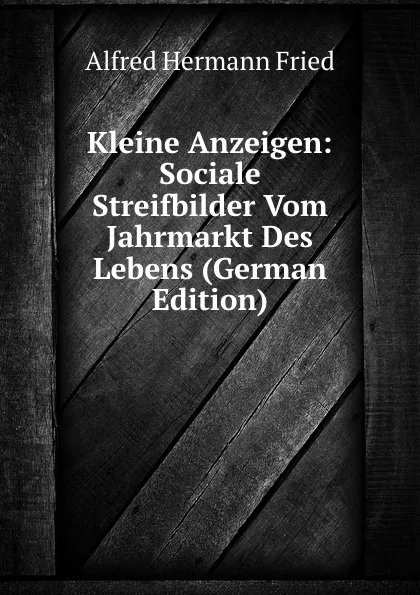 Обложка книги Kleine Anzeigen: Sociale Streifbilder Vom Jahrmarkt Des Lebens (German Edition), Alfred Hermann Fried