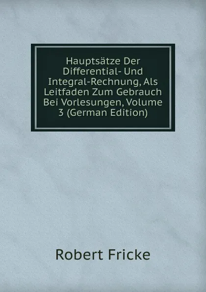 Обложка книги Hauptsatze Der Differential- Und Integral-Rechnung, Als Leitfaden Zum Gebrauch Bei Vorlesungen, Volume 3 (German Edition), Robert Fricke