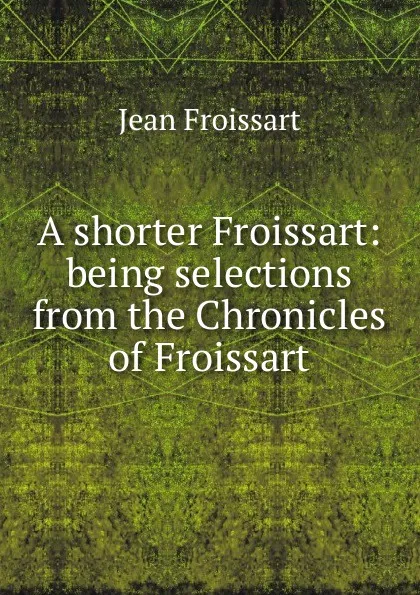 Обложка книги A shorter Froissart: being selections from the Chronicles of Froissart, Froissart Jean